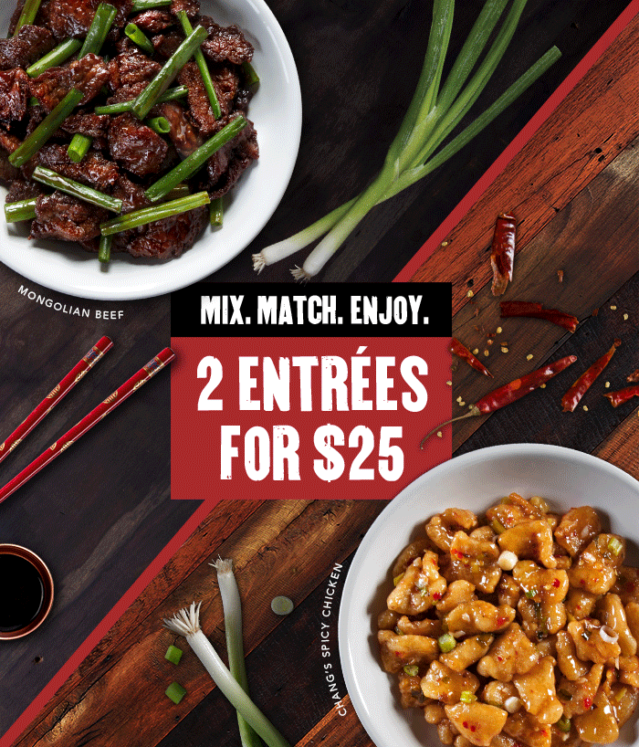 MIX. MATCH. ENJOY. 2 ENTRÉES FOR $25 MONGOLIAN BEEF. CHANG'S SPICY CHICKEN. CRISPY HONEY CHICKEN. CHICKEN LO MEIN. HOKKIEN STREET NOODLES. MA PO TOFU