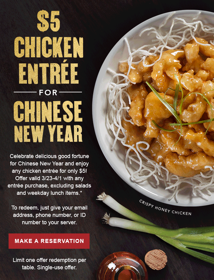 $5 CHICKEN ENTREE FOR CHINESE NEW YEAR Celebrate delicious good fortune for Chinese New Year and enjoy any chicken entrée for only $5! Offer valid 3/23-4/1 with any entrée purchase, excluding salads and weekday lunch items.*   To redeem, just give your email address, phone number, or ID number to your server. CTA: MAKE A RESERVATION Limit one offer redemption per visit. Single-use offer. 