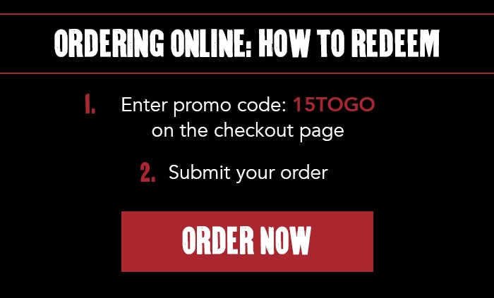 ORDERING ONLINE: HOW TO REDEEM. 1. Enter promo code: 15TOGO on the checkout page 2. Submit your order CTA: ORDER NOW